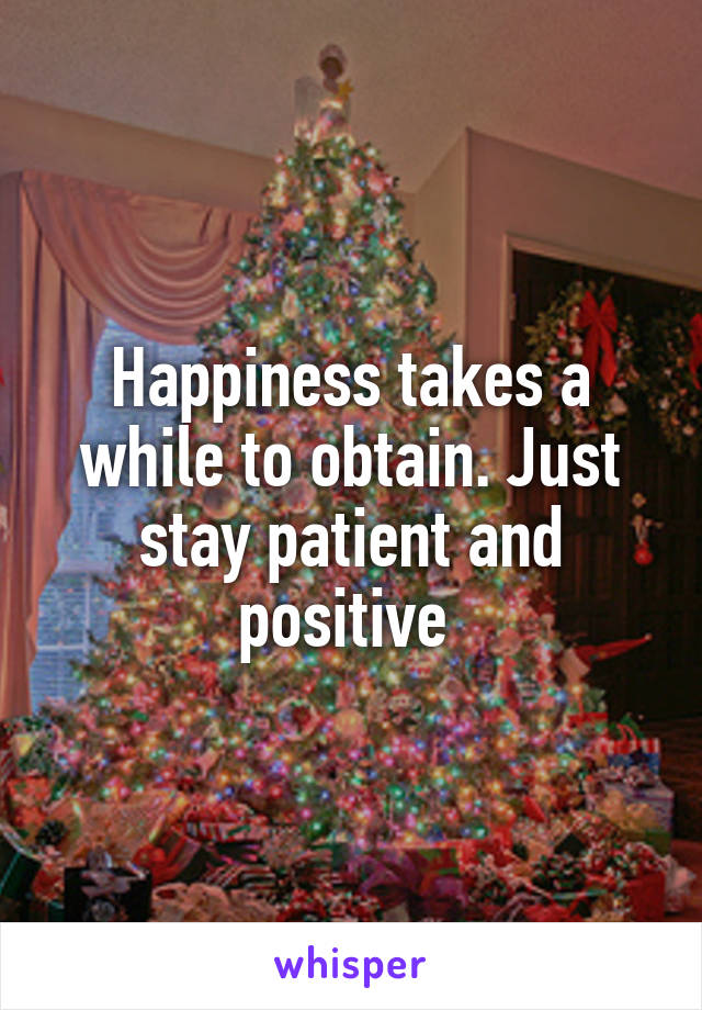 Happiness takes a while to obtain. Just stay patient and positive 