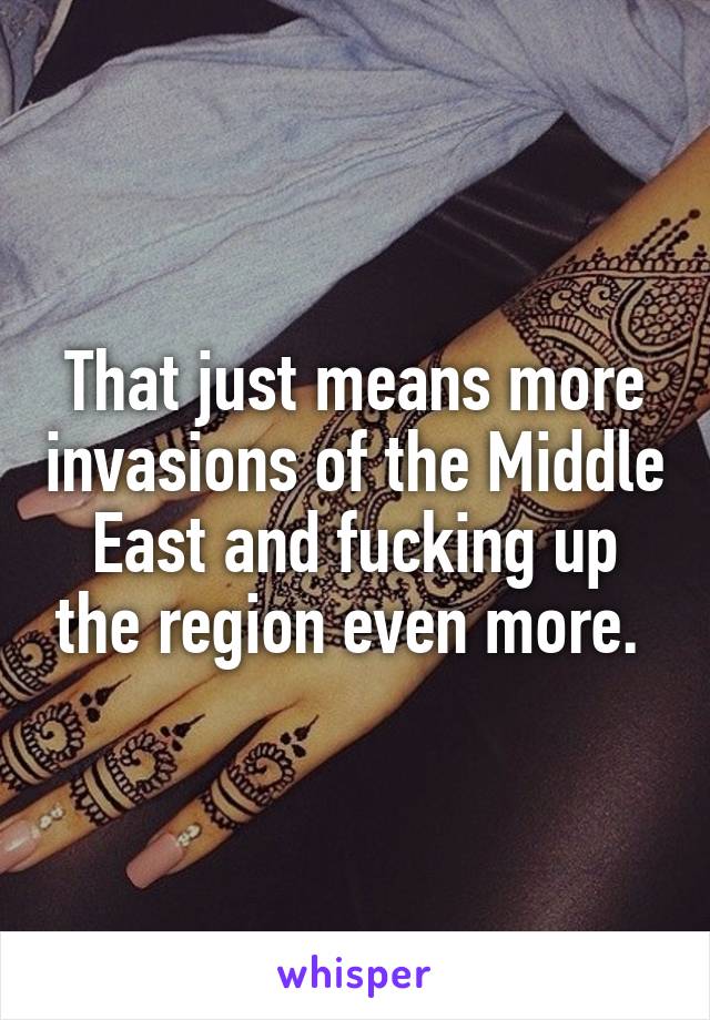 That just means more invasions of the Middle East and fucking up the region even more. 