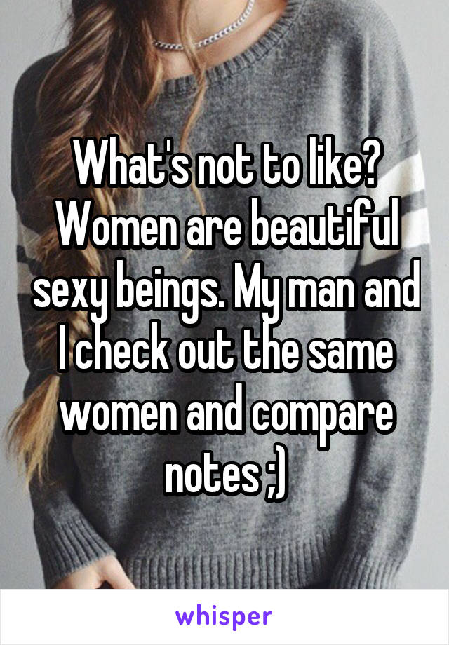 What's not to like? Women are beautiful sexy beings. My man and I check out the same women and compare notes ;)