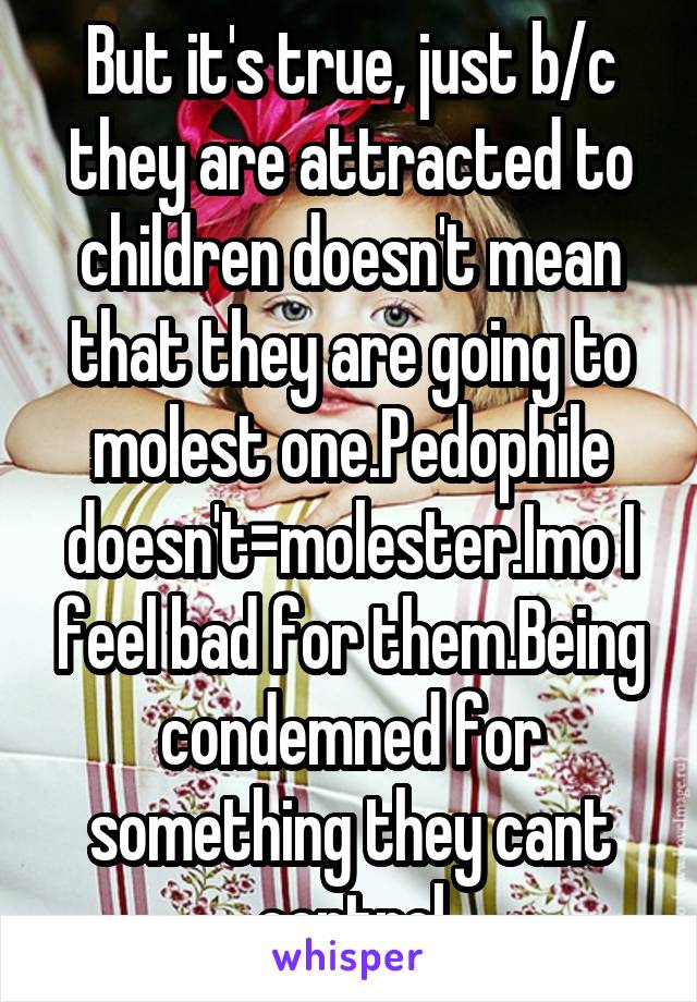 But it's true, just b/c they are attracted to children doesn't mean that they are going to molest one.Pedophile doesn't=molester.Imo I feel bad for them.Being condemned for something they cant control