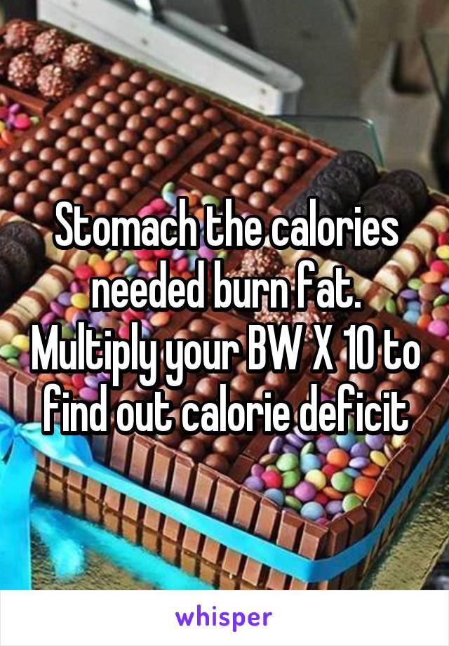 Stomach the calories needed burn fat. Multiply your BW X 10 to find out calorie deficit