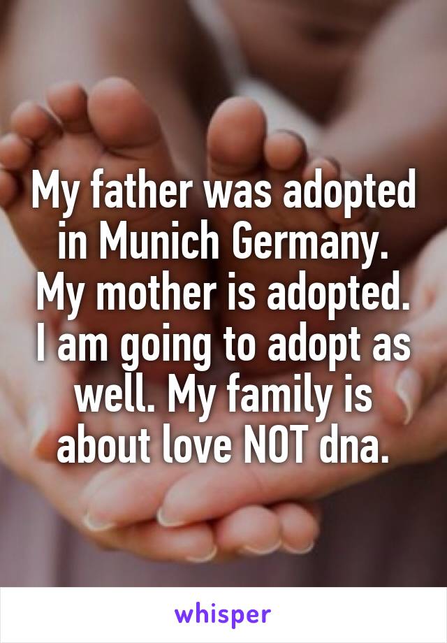 My father was adopted in Munich Germany. My mother is adopted. I am going to adopt as well. My family is about love NOT dna.