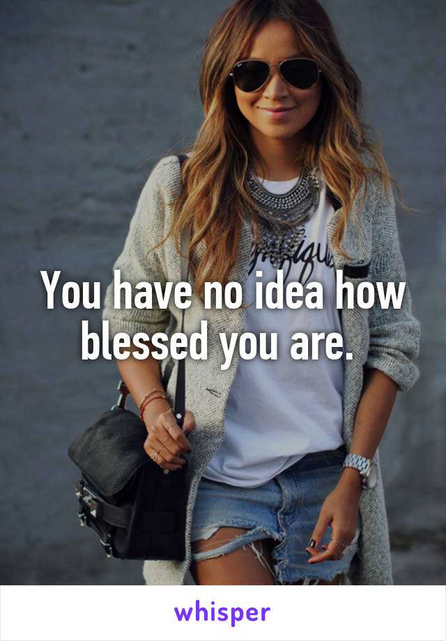 You have no idea how blessed you are. 