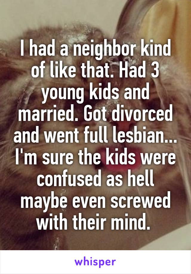 I had a neighbor kind of like that. Had 3 young kids and married. Got divorced and went full lesbian... I'm sure the kids were confused as hell maybe even screwed with their mind. 