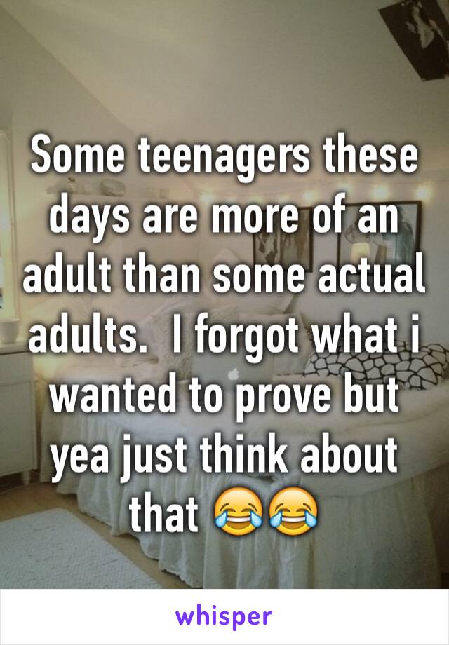 Some teenagers these days are more of an adult than some actual adults.  I forgot what i wanted to prove but yea just think about that 😂😂