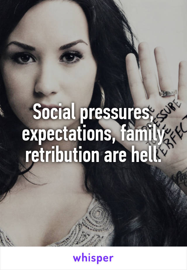 Social pressures, expectations, family retribution are hell.