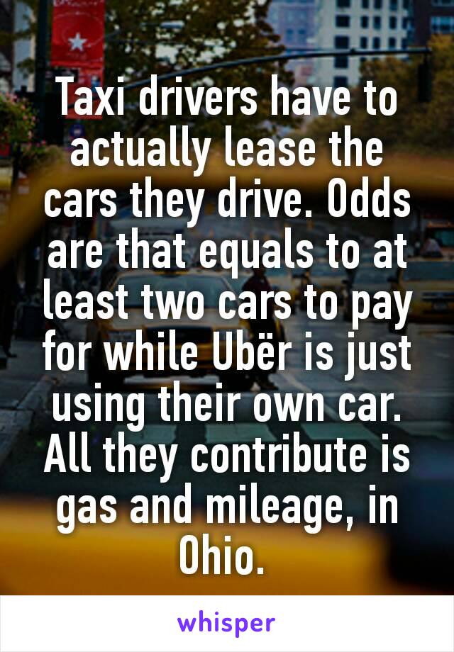 Taxi drivers have to actually lease the cars they drive. Odds are that equals to at least two cars to pay for while Ubër is just using their own car. All they contribute is gas and mileage, in Ohio. 
