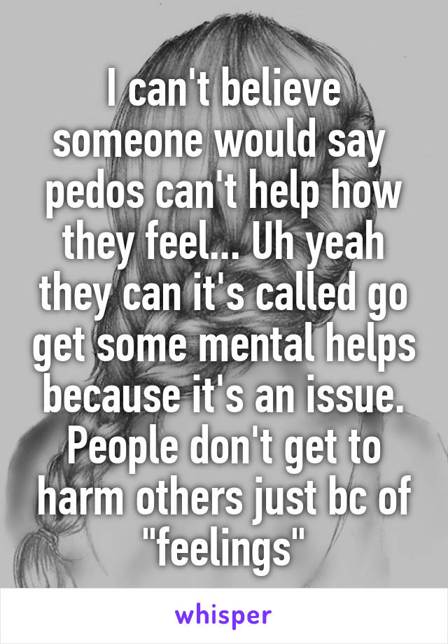 I can't believe someone would say  pedos can't help how they feel... Uh yeah they can it's called go get some mental helps because it's an issue. People don't get to harm others just bc of "feelings"