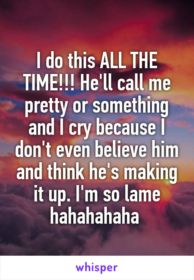 I do this ALL THE TIME!!! He'll call me pretty or something and I cry because I don't even believe him and think he's making it up. I'm so lame hahahahaha 
