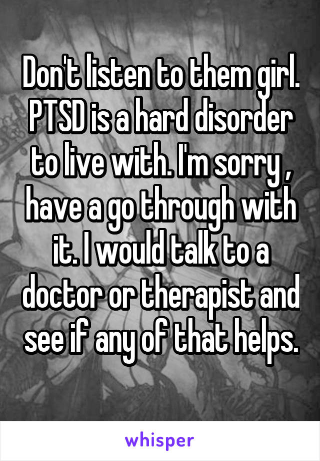 Don't listen to them girl. PTSD is a hard disorder to live with. I'm sorry , have a go through with it. I would talk to a doctor or therapist and see if any of that helps. 