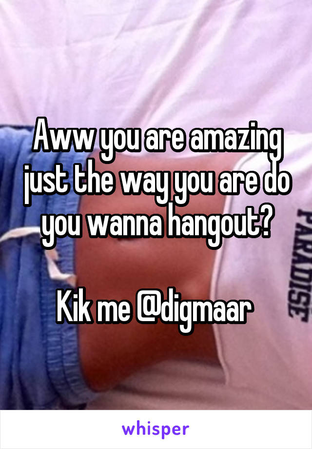 Aww you are amazing just the way you are do you wanna hangout?

Kik me @digmaar 