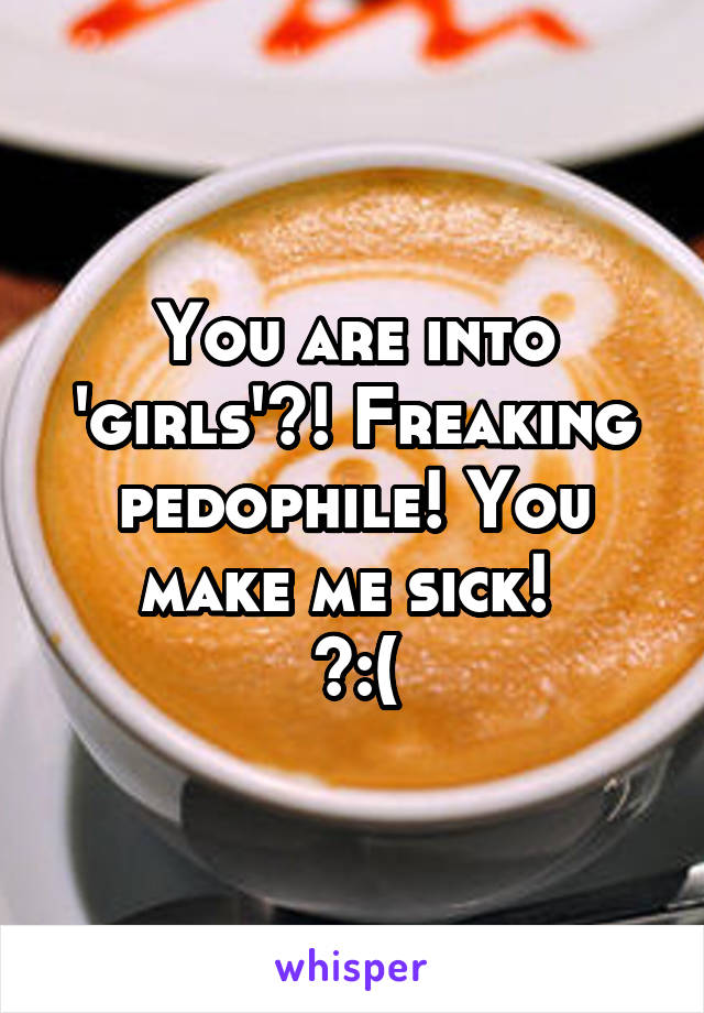 You are into 'girls'?! Freaking pedophile! You make me sick! 
>:(