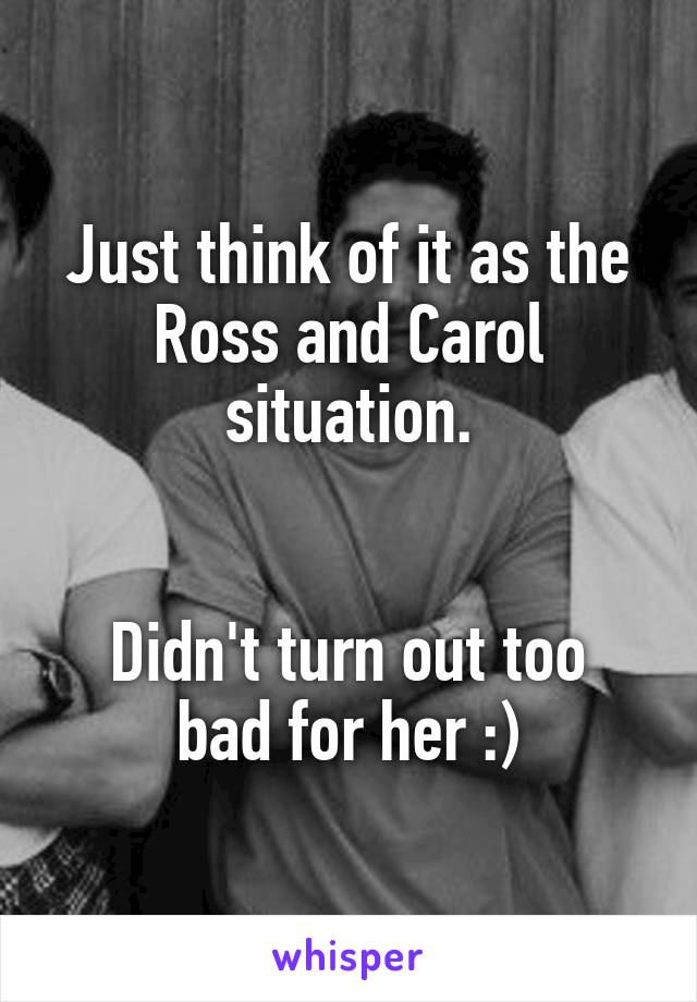 Just think of it as the Ross and Carol situation.


Didn't turn out too bad for her :)