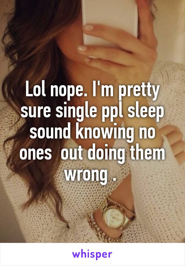 Lol nope. I'm pretty sure single ppl sleep sound knowing no ones  out doing them wrong . 