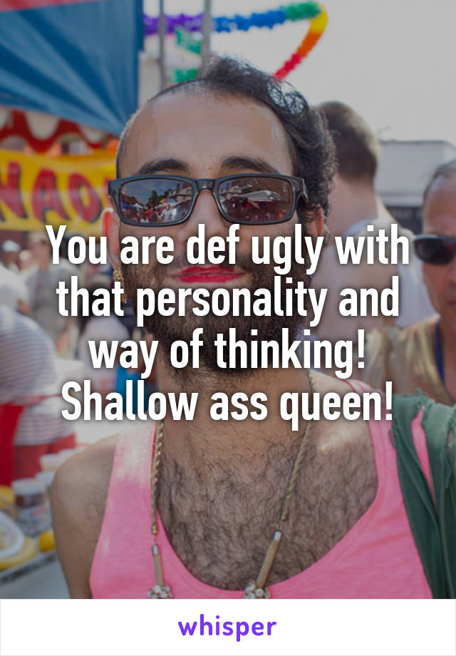 You are def ugly with that personality and way of thinking! Shallow ass queen!