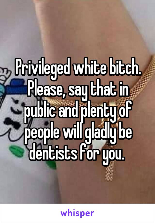 Privileged white bitch. Please, say that in public and plenty of people will gladly be dentists for you. 