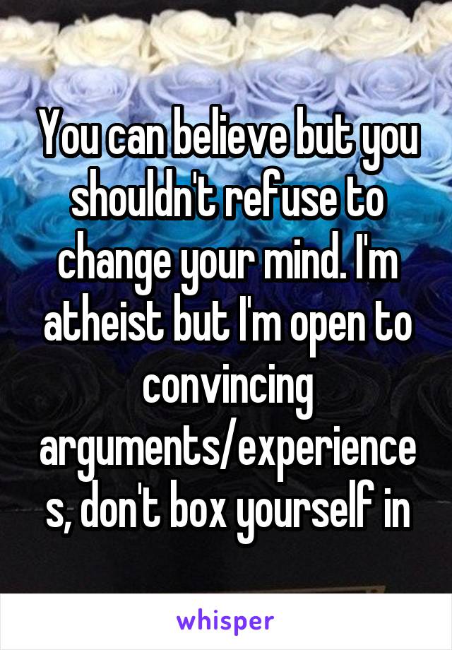 You can believe but you shouldn't refuse to change your mind. I'm atheist but I'm open to convincing arguments/experiences, don't box yourself in