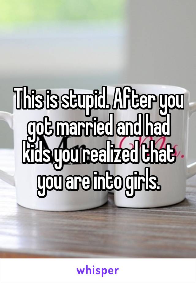 This is stupid. After you got married and had kids you realized that you are into girls.