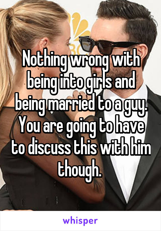 Nothing wrong with being into girls and being married to a guy. You are going to have to discuss this with him though. 