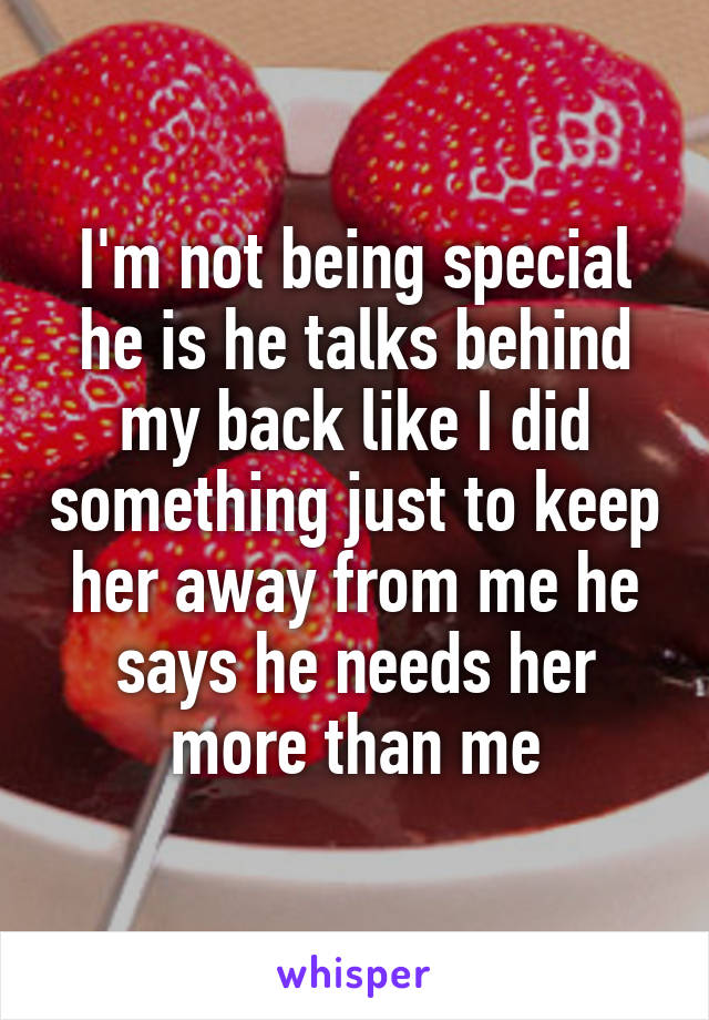 I'm not being special he is he talks behind my back like I did something just to keep her away from me he says he needs her more than me