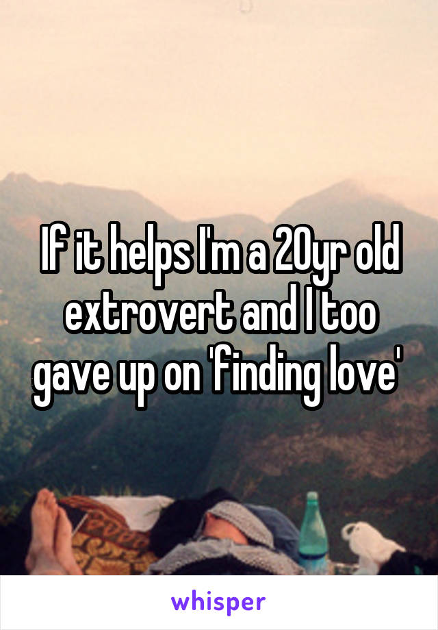 If it helps I'm a 20yr old extrovert and I too gave up on 'finding love' 