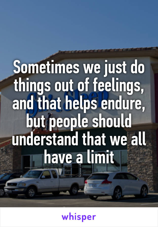 Sometimes we just do things out of feelings, and that helps endure, but people should understand that we all have a limit