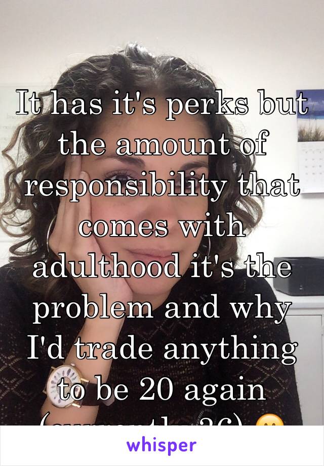           
It has it's perks but the amount of responsibility that comes with adulthood it's the problem and why I'd trade anything to be 20 again (currently 36) 😕