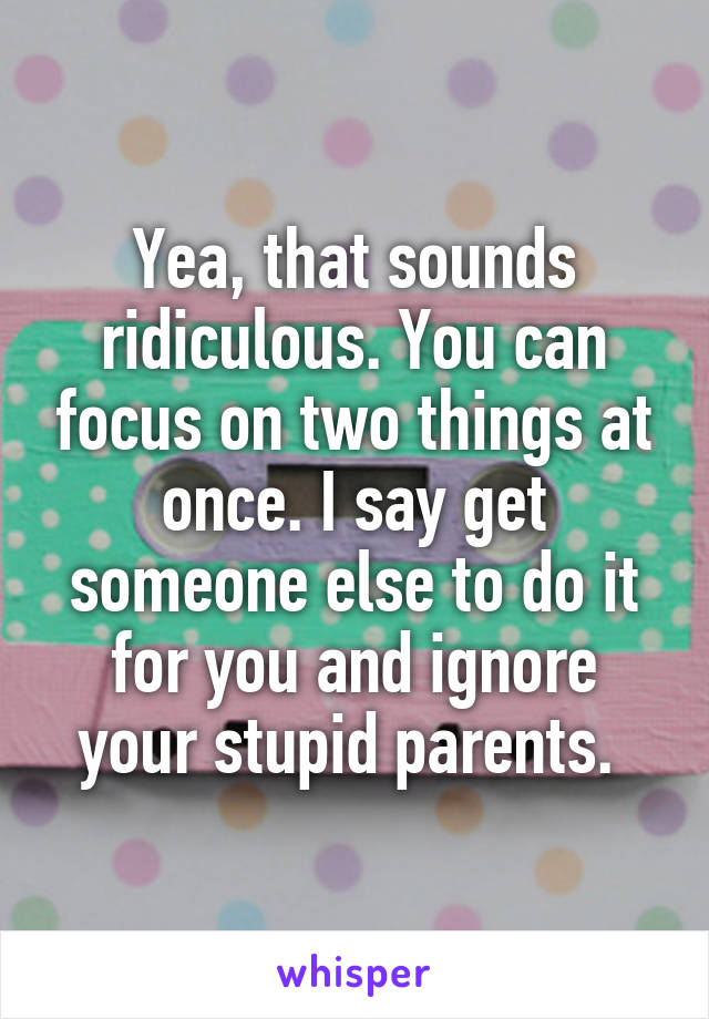 Yea, that sounds ridiculous. You can focus on two things at once. I say get someone else to do it for you and ignore your stupid parents. 