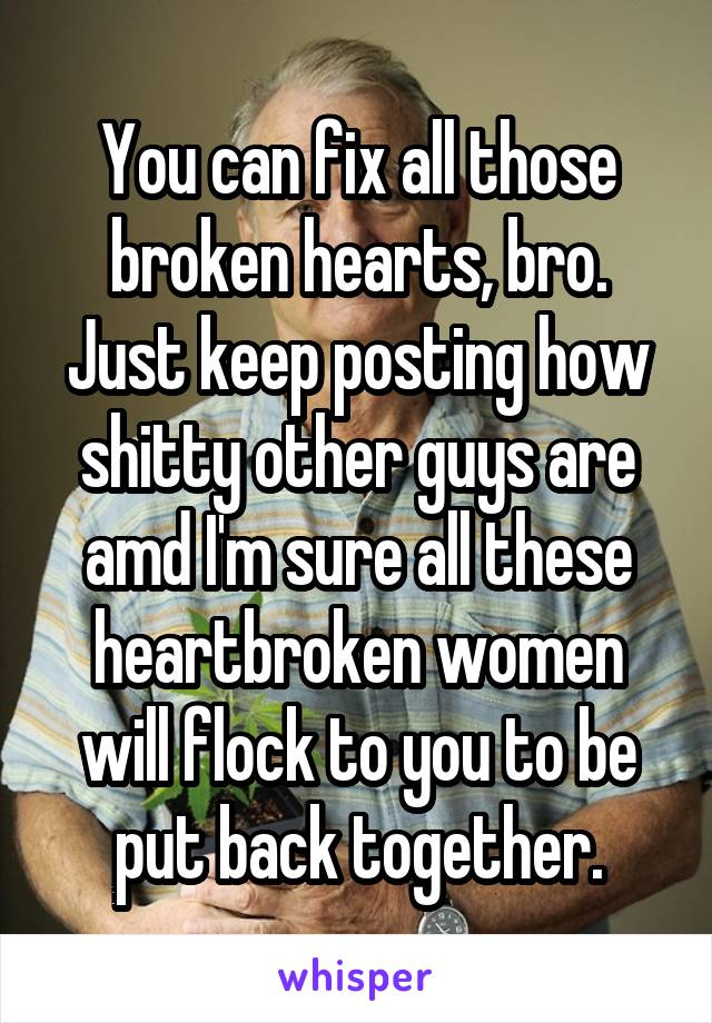 You can fix all those broken hearts, bro. Just keep posting how shitty other guys are amd I'm sure all these heartbroken women will flock to you to be put back together.