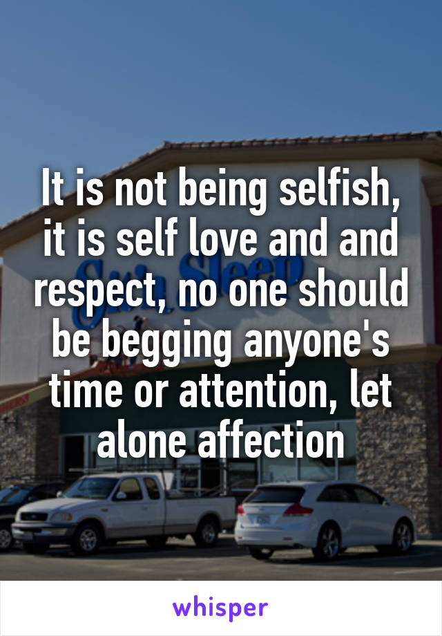 It is not being selfish, it is self love and and respect, no one should be begging anyone's time or attention, let alone affection