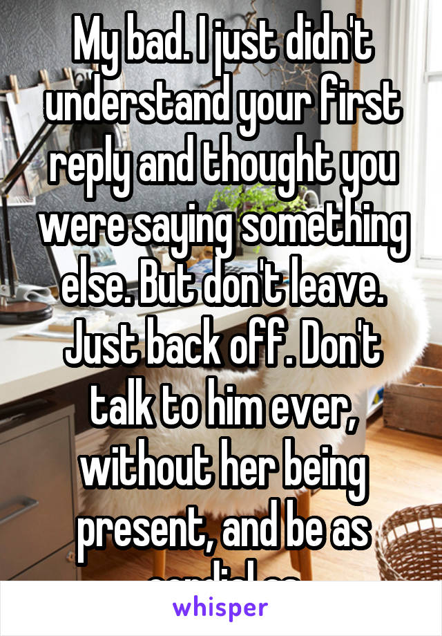 My bad. I just didn't understand your first reply and thought you were saying something else. But don't leave. Just back off. Don't talk to him ever, without her being present, and be as cordial as