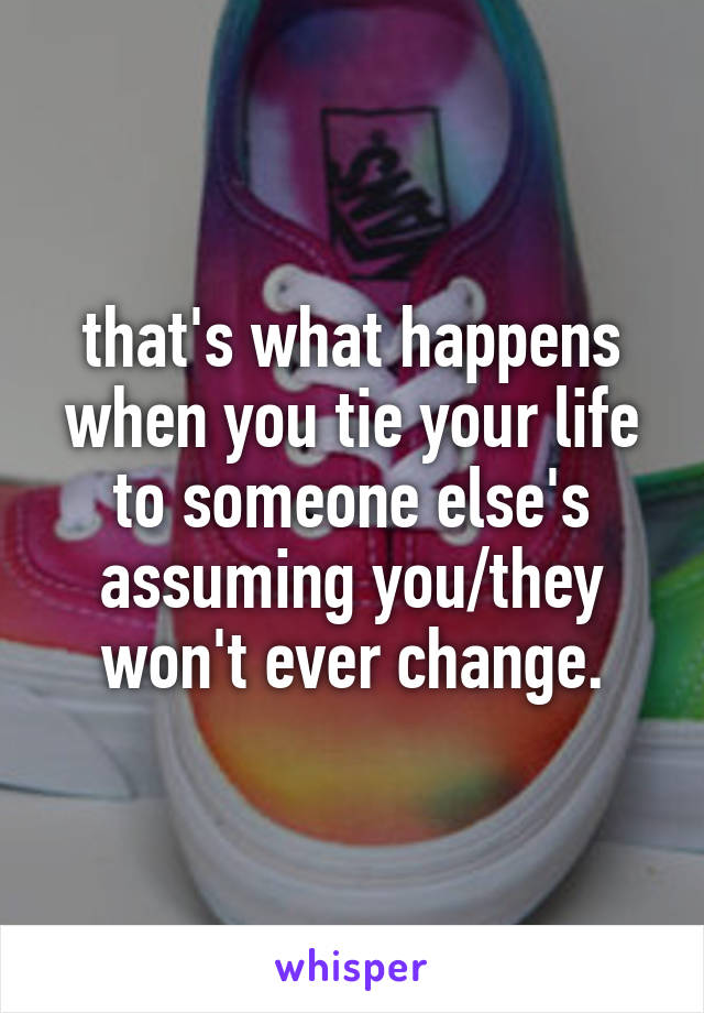 that's what happens when you tie your life to someone else's assuming you/they won't ever change.