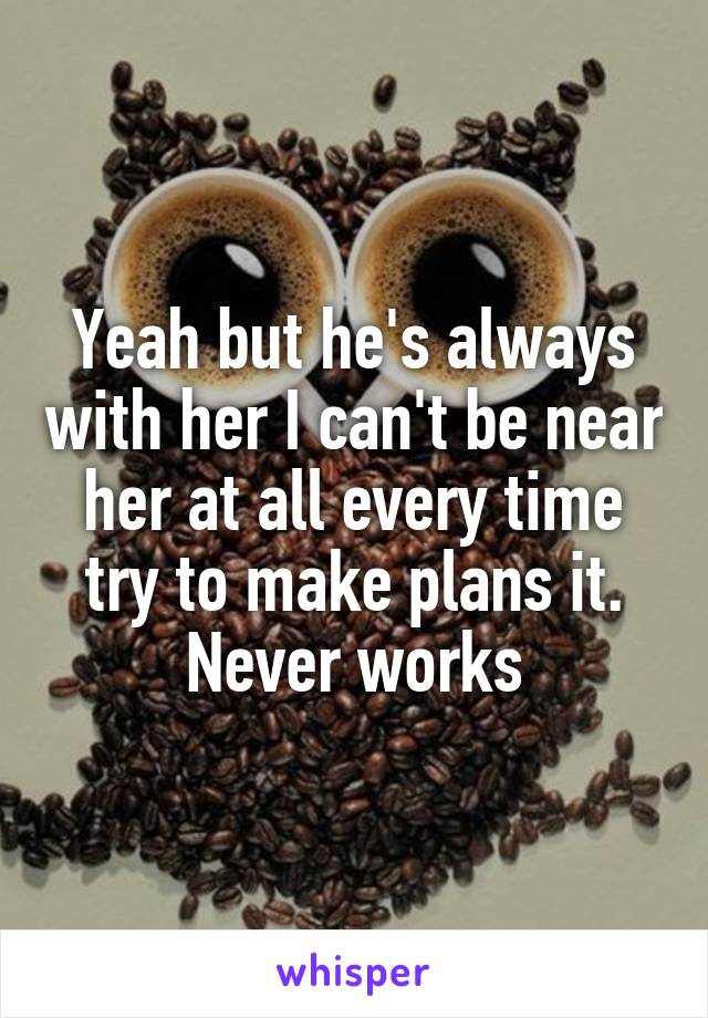 Yeah but he's always with her I can't be near her at all every time try to make plans it. Never works