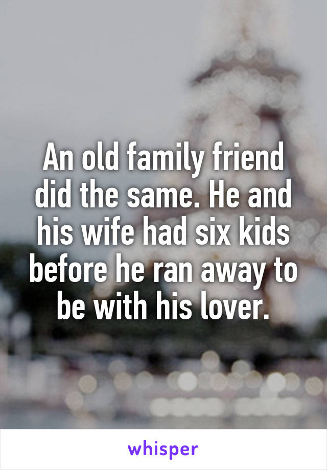 An old family friend did the same. He and his wife had six kids before he ran away to be with his lover.