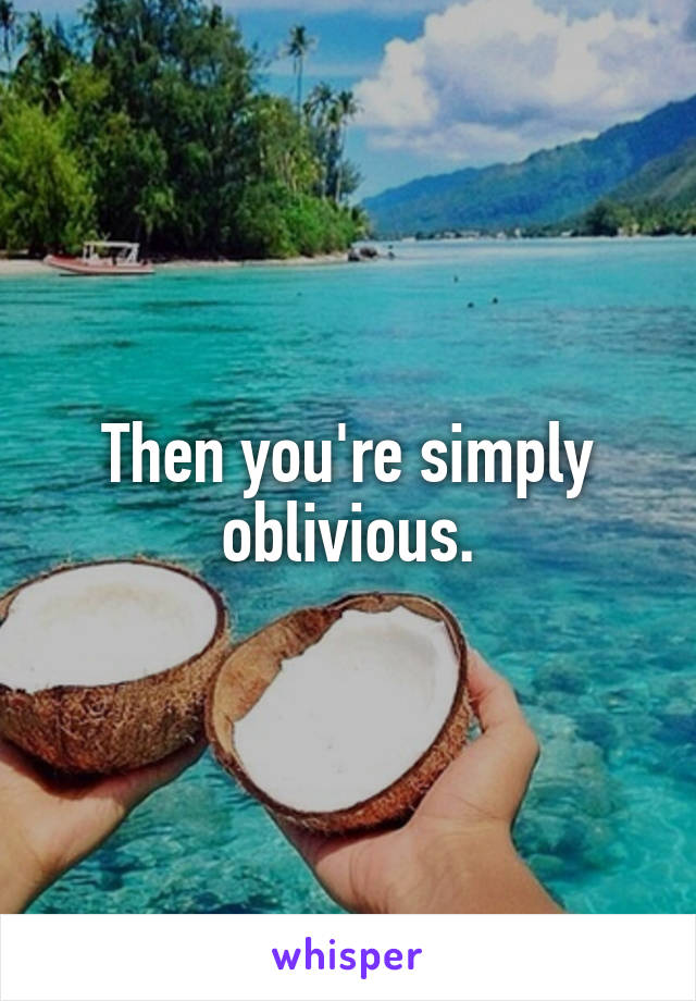 Then you're simply oblivious.