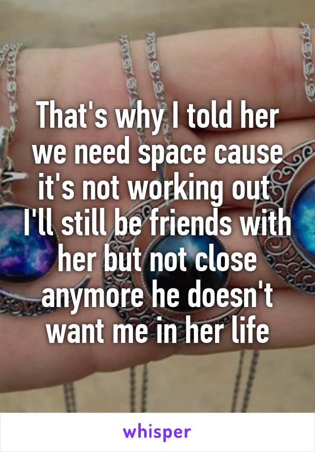 That's why I told her we need space cause it's not working out  I'll still be friends with her but not close anymore he doesn't want me in her life