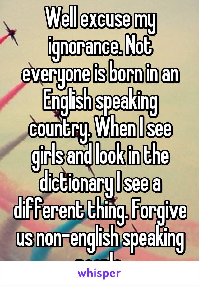 Well excuse my ignorance. Not everyone is born in an English speaking country. When I see girls and look in the dictionary I see a different thing. Forgive us non-english speaking people.