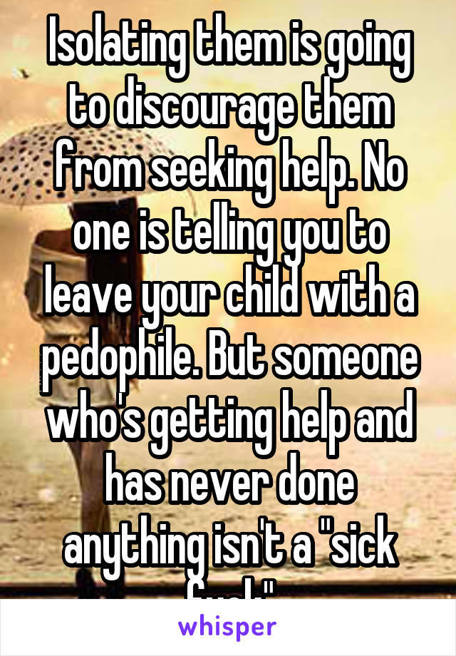 Isolating them is going to discourage them from seeking help. No one is telling you to leave your child with a pedophile. But someone who's getting help and has never done anything isn't a "sick fuck"