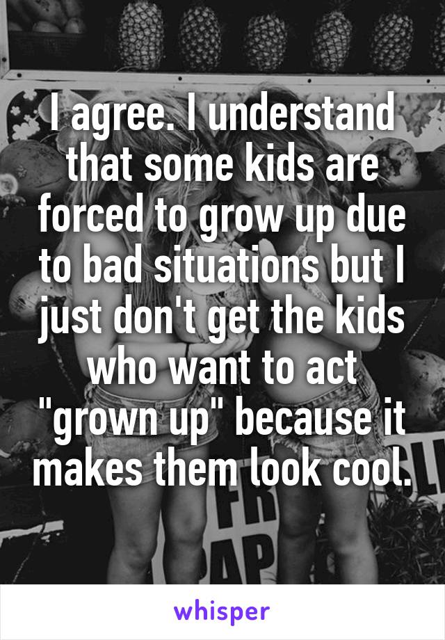 I agree. I understand that some kids are forced to grow up due to bad situations but I just don't get the kids who want to act "grown up" because it makes them look cool. 