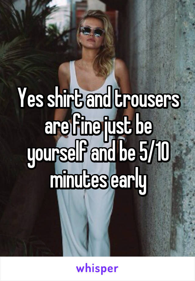 Yes shirt and trousers are fine just be yourself and be 5/10 minutes early