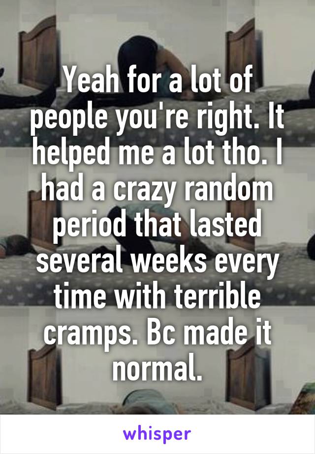 Yeah for a lot of people you're right. It helped me a lot tho. I had a crazy random period that lasted several weeks every time with terrible cramps. Bc made it normal.