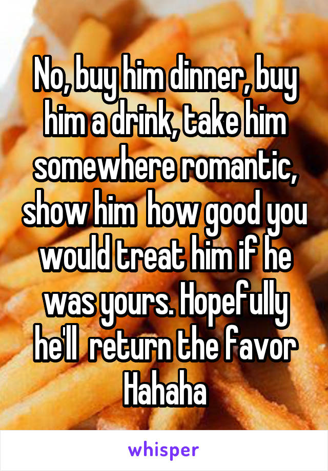 No, buy him dinner, buy him a drink, take him somewhere romantic, show him  how good you would treat him if he was yours. Hopefully he'll  return the favor
Hahaha