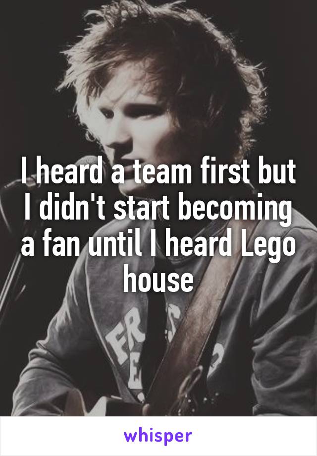 I heard a team first but I didn't start becoming a fan until I heard Lego house
