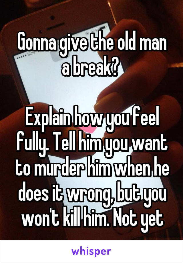 Gonna give the old man a break? 

Explain how you feel fully. Tell him you want to murder him when he does it wrong, but you won't kill him. Not yet