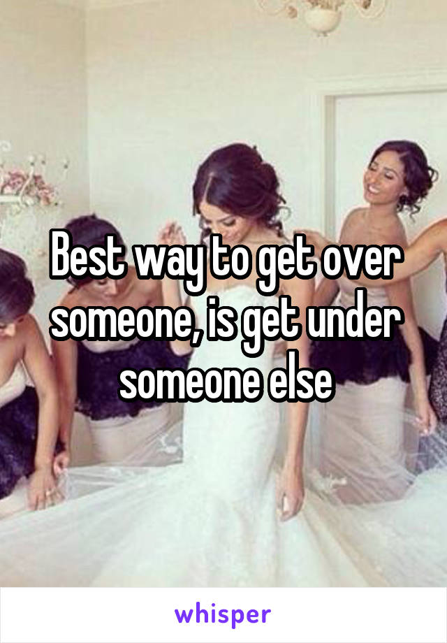 Best way to get over someone, is get under someone else