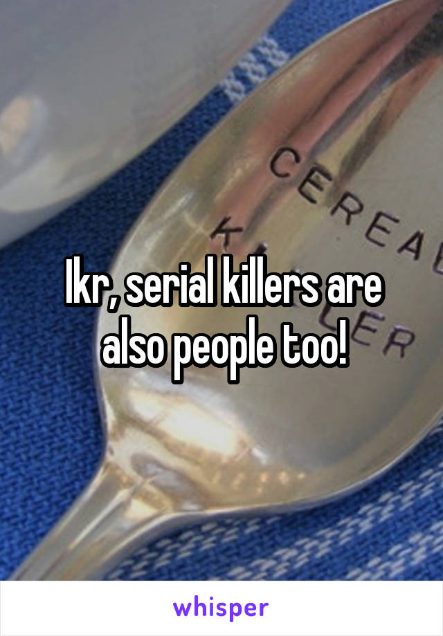 Ikr, serial killers are also people too!