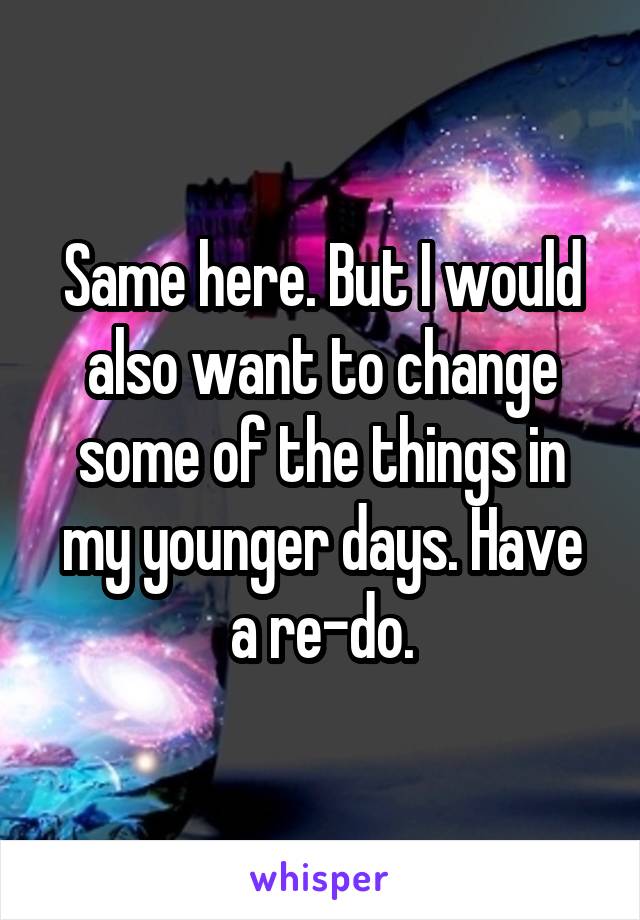 Same here. But I would also want to change some of the things in my younger days. Have a re-do.