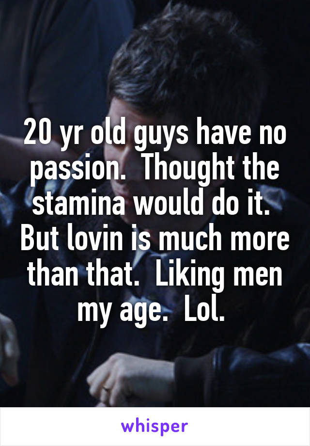 20 yr old guys have no passion.  Thought the stamina would do it.  But lovin is much more than that.  Liking men my age.  Lol. 