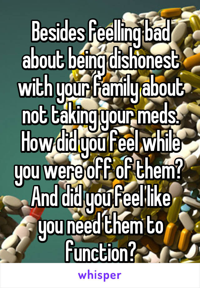 Besides feelling bad about being dishonest with your family about not taking your meds.
How did you feel while you were off of them? 
And did you feel like you need them to function?