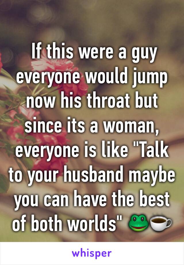  If this were a guy everyone would jump now his throat but since its a woman, everyone is like "Talk to your husband maybe you can have the best of both worlds" 🐸☕️